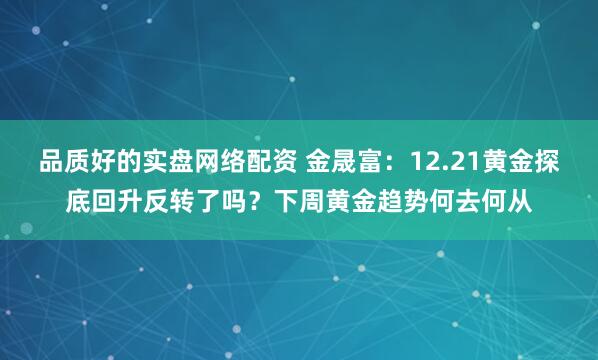 品质好的实盘网络配资 金晟富：12.21黄金探底回升反转了吗？下周黄金趋势何去何从