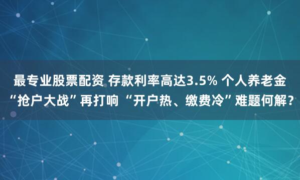 最专业股票配资 存款利率高达3.5% 个人养老金“抢户大战”再打响 “开户热、缴费冷”难题何解？