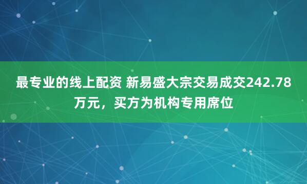 最专业的线上配资 新易盛大宗交易成交242.78万元，买方为机构专用席位