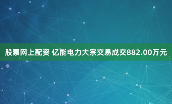 股票网上配资 亿能电力大宗交易成交882.00万元