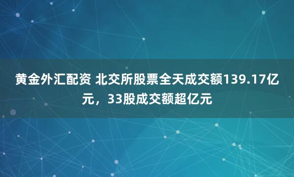 黄金外汇配资 北交所股票全天成交额139.17亿元，33股成交额超亿元