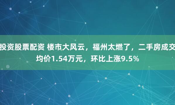 投资股票配资 楼市大风云，福州太燃了，二手房成交均价1.54万元，环比上涨9.5%