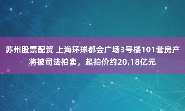 苏州股票配资 上海环球都会广场3号楼101套房产将被司法拍卖，起拍价约20.18亿元