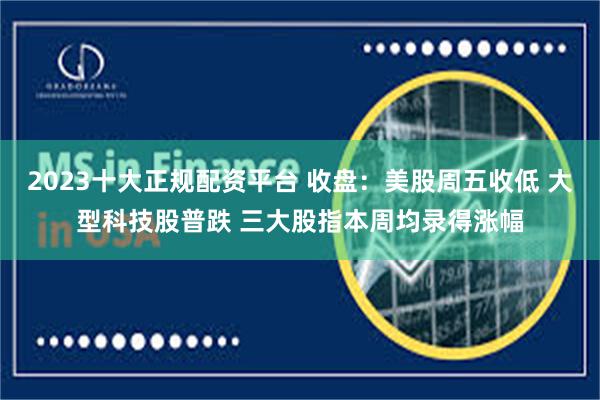 2023十大正规配资平台 收盘：美股周五收低 大型科技股普跌 三大股指本周均录得涨幅