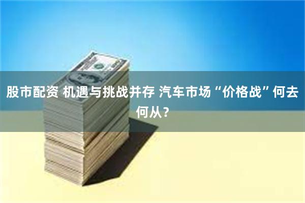 股市配资 机遇与挑战并存 汽车市场“价格战”何去何从？