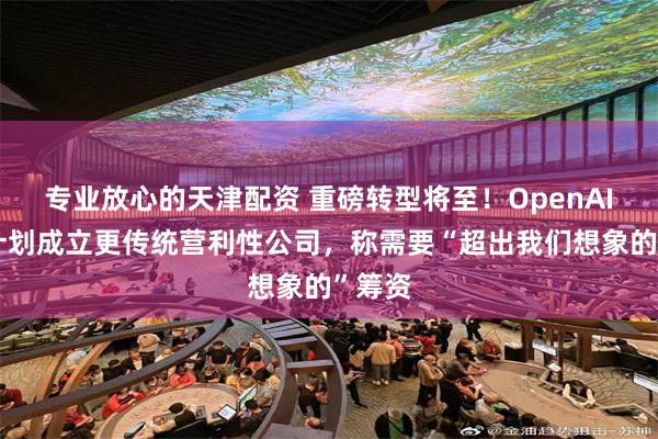 专业放心的天津配资 重磅转型将至！OpenAI官宣计划成立更传统营利性公司，称需要“超出我们想象的”筹资