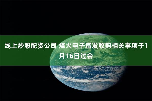 线上炒股配资公司 烽火电子增发收购相关事项于1月16日过会