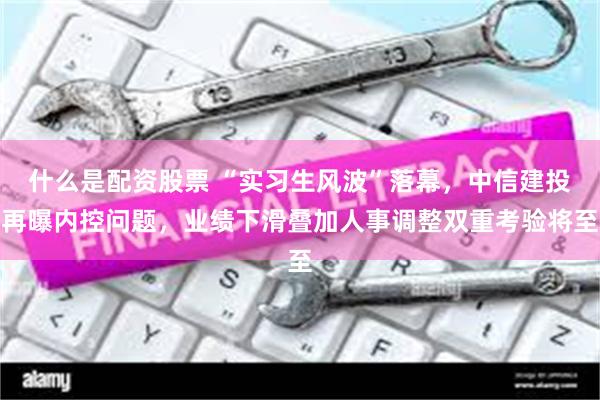 什么是配资股票 “实习生风波”落幕，中信建投再曝内控问题，业绩下滑叠加人事调整双重考验将至