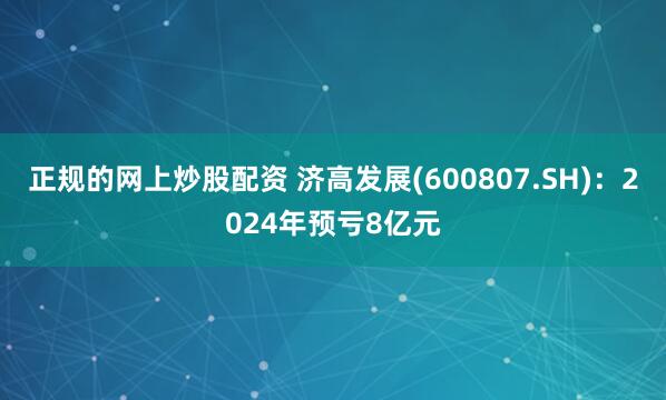 正规的网上炒股配资 济高发展(600807.SH)：2024年预亏8亿元