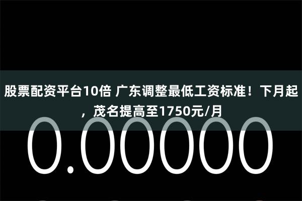 股票配资平台10倍 广东调整最低工资标准！下月起，茂名提高至1750元/月