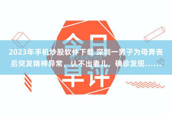 2023年手机炒股软件下载 深圳一男子为母奔丧后突发精神异常，认不出妻儿，确诊发现……