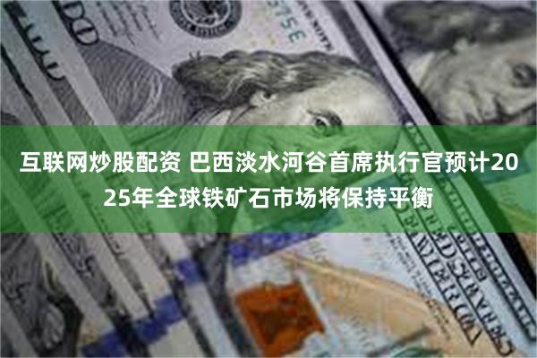 互联网炒股配资 巴西淡水河谷首席执行官预计2025年全球铁矿石市场将保持平衡