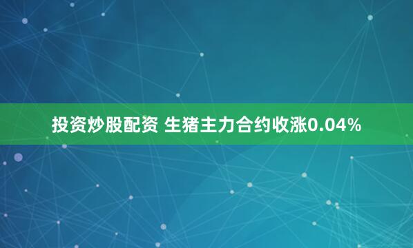 投资炒股配资 生猪主力合约收涨0.04%