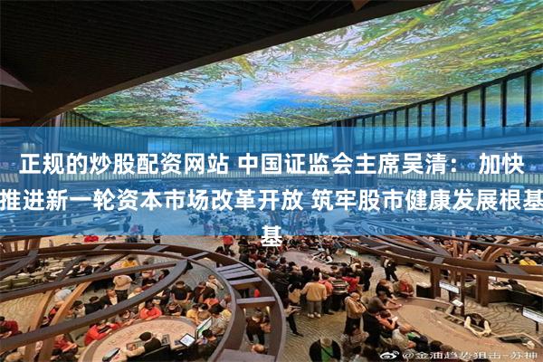 正规的炒股配资网站 中国证监会主席吴清： 加快推进新一轮资本市场改革开放 筑牢股市健康发展根基