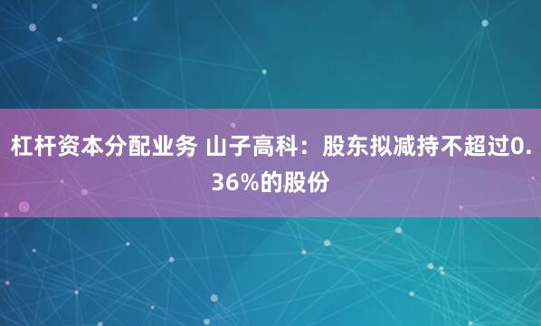 杠杆资本分配业务 山子高科：股东拟减持不超过0.36%的股份