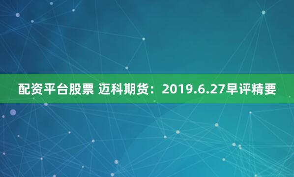 配资平台股票 迈科期货：2019.6.27早评精要