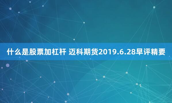 什么是股票加杠杆 迈科期货2019.6.28早评精要