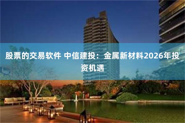 股票的交易软件 中信建投：金属新材料2026年投资机遇